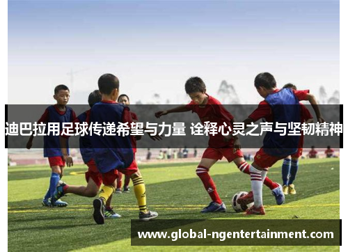 迪巴拉用足球传递希望与力量 诠释心灵之声与坚韧精神