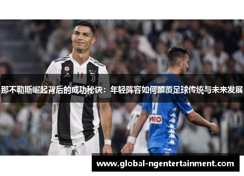 那不勒斯崛起背后的成功秘诀：年轻阵容如何颠覆足球传统与未来发展