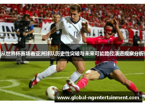 从世界杯赛场看亚洲球队历史性突破与未来可能路径演进观察分析