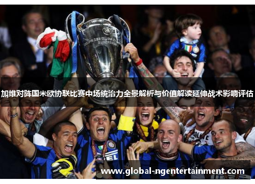 加维对阵国米欧协联比赛中场统治力全景解析与价值解读延伸战术影响评估