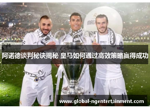 阿诺德谈判秘诀揭秘 皇马如何通过高效策略赢得成功