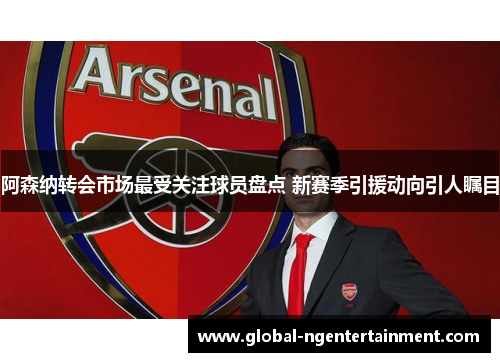 阿森纳转会市场最受关注球员盘点 新赛季引援动向引人瞩目